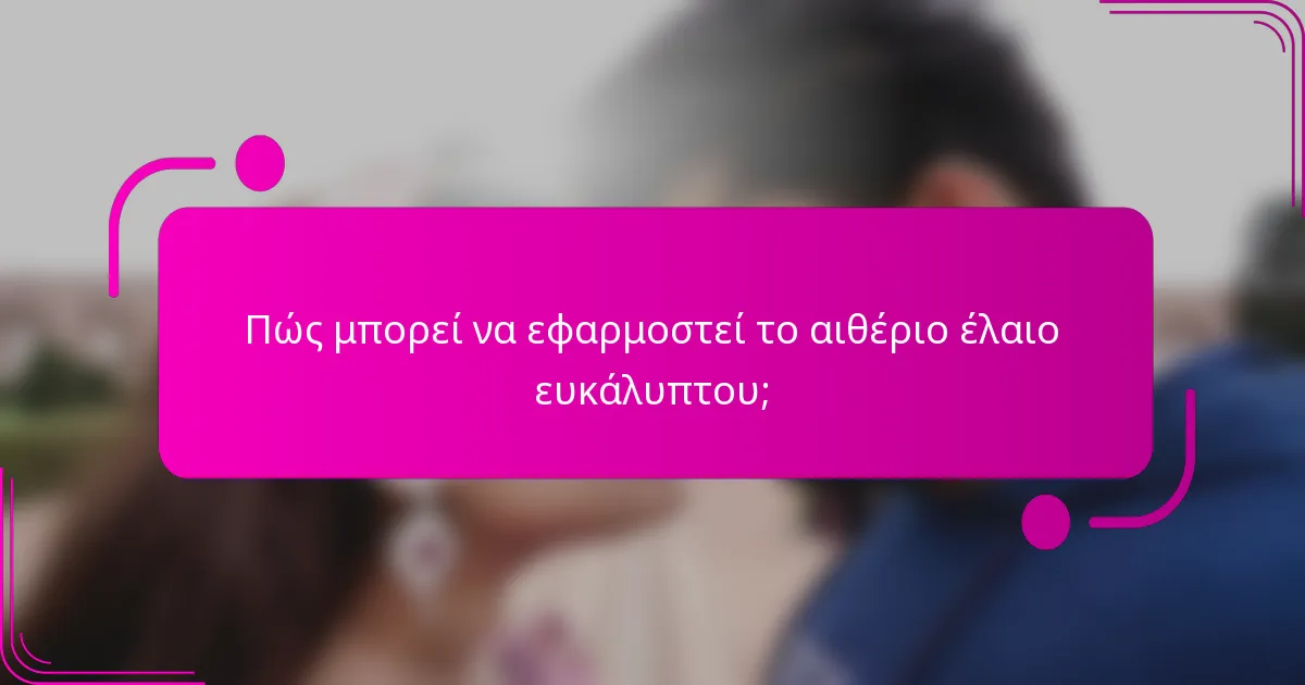 Πώς μπορεί να εφαρμοστεί το αιθέριο έλαιο ευκάλυπτου;